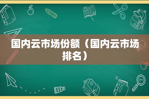 国内云市场份额（国内云市场排名）