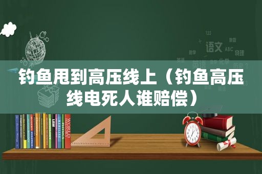 钓鱼甩到高压线上（钓鱼高压线电死人谁赔偿）