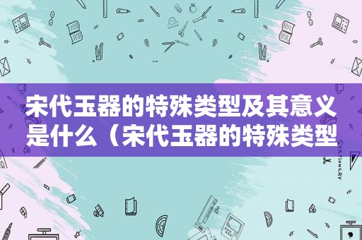 宋代玉器的特殊类型及其意义是什么（宋代玉器的特殊类型及其意义介绍）