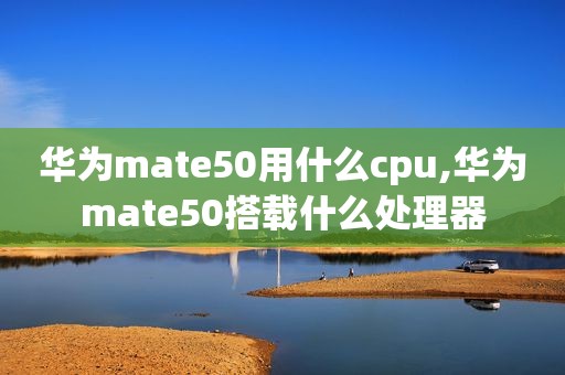 华为mate50用什么cpu,华为mate50搭载什么处理器