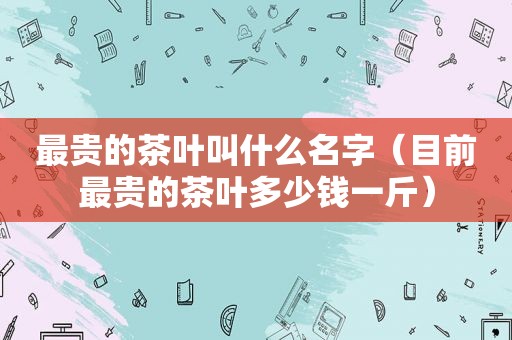 最贵的茶叶叫什么名字（目前最贵的茶叶多少钱一斤）