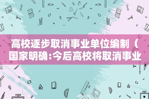 高校逐步取消事业单位编制（国家明确:今后高校将取消事业编制）