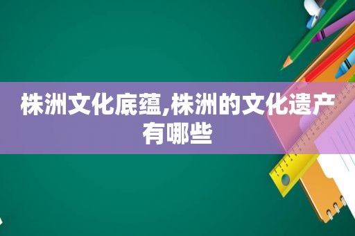 株洲文化底蕴,株洲的文化遗产有哪些