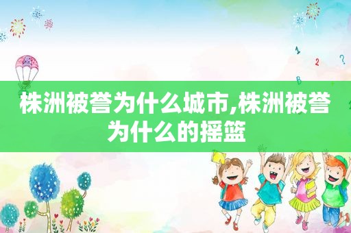 株洲被誉为什么城市,株洲被誉为什么的摇篮