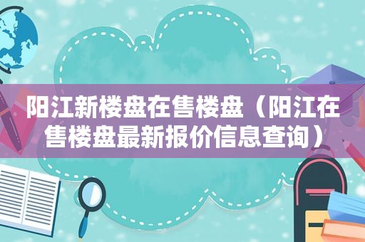 阳江新楼盘在售楼盘（阳江在售楼盘最新报价信息查询）