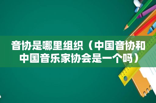 音协是哪里组织（中国音协和中国音乐家协会是一个吗）