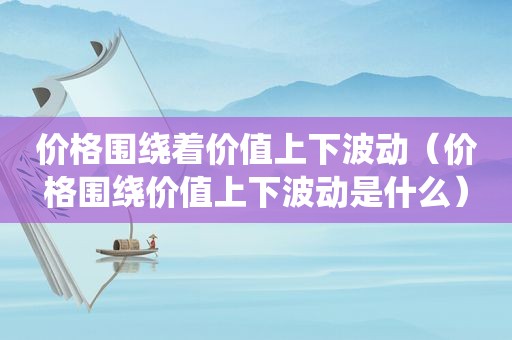 价格围绕着价值上下波动（价格围绕价值上下波动是什么）