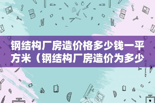 钢结构厂房造价格多少钱一平方米（钢结构厂房造价为多少钱一平方啊）