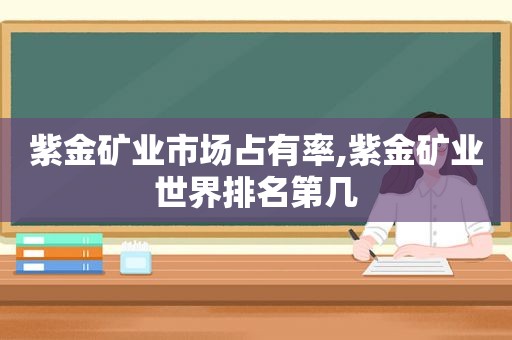 紫金矿业市场占有率,紫金矿业世界排名第几