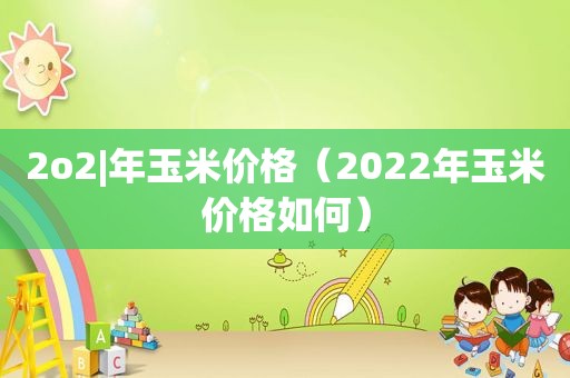 2o2|年玉米价格（2022年玉米价格如何）