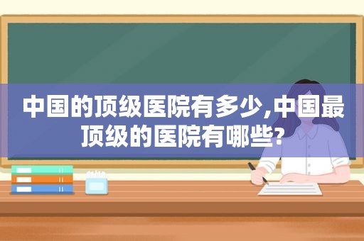 中国的顶级医院有多少,中国最顶级的医院有哪些?