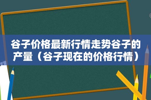 谷子价格最新行情走势谷子的产量（谷子现在的价格行情）