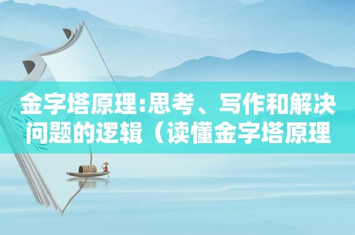 金字塔原理:思考、写作和解决问题的逻辑（读懂金字塔原理）