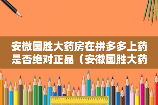 安微国胜大药房在拼多多上药是否绝对正品（安徽国胜大药房连锁有限公司电话）