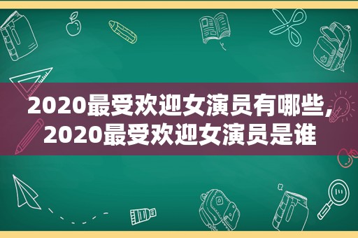 2020最受欢迎女演员有哪些,2020最受欢迎女演员是谁