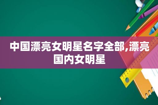 中国漂亮女明星名字全部,漂亮国内女明星