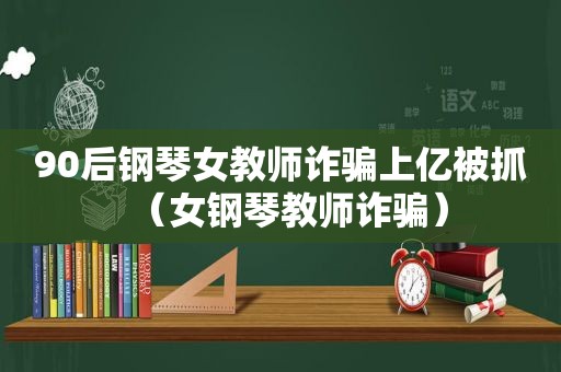 90后钢琴女教师诈骗上亿被抓（女钢琴教师诈骗）