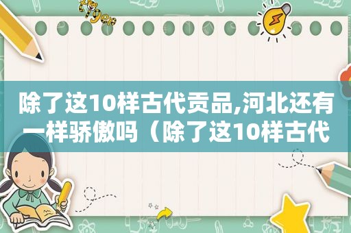 除了这10样古代贡品,河北还有一样骄傲吗（除了这10样古代贡品,河北还有一样骄傲的东西）