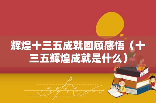 辉煌十三五成就回顾感悟（十三五辉煌成就是什么）