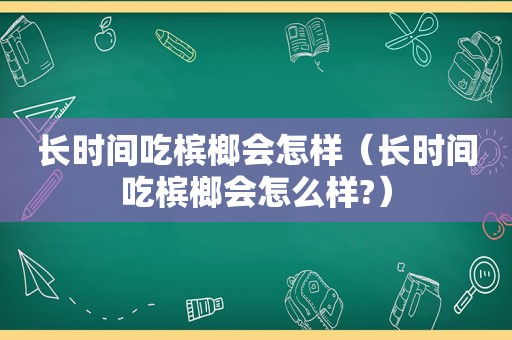 长时间吃槟榔会怎样（长时间吃槟榔会怎么样?）