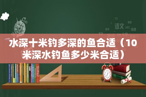 水深十米钓多深的鱼合适（10米深水钓鱼多少米合适）