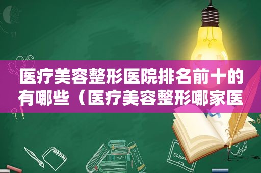 医疗美容整形医院排名前十的有哪些（医疗美容整形哪家医院好）