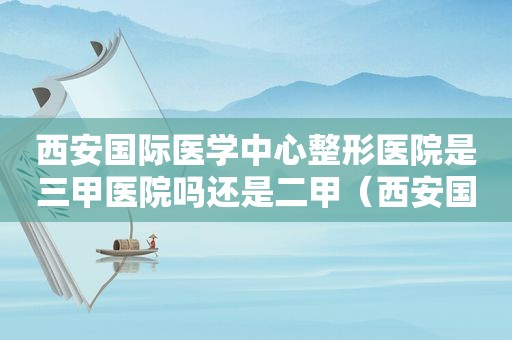 西安国际医学中心整形医院是三甲医院吗还是二甲（西安国际医学中心整形医院是三甲医院吗知乎）