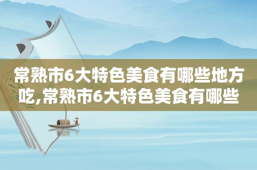 常熟市6大特色美食有哪些地方吃,常熟市6大特色美食有哪些地方好吃