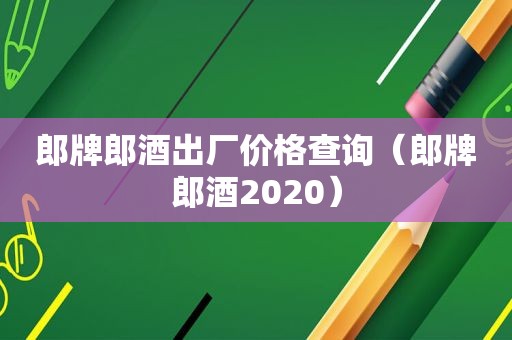 郎牌郎酒出厂价格查询（郎牌郎酒2020）