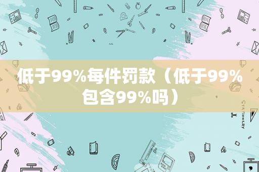 低于99%每件罚款（低于99%包含99%吗）