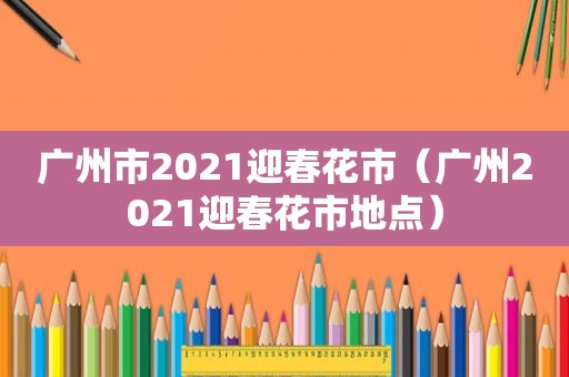 广州市2021迎春花市（广州2021迎春花市地点）