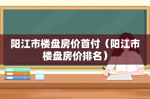 阳江市楼盘房价首付（阳江市楼盘房价排名）