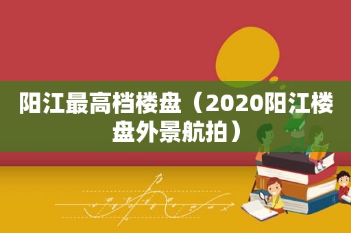 阳江最高档楼盘（2020阳江楼盘外景航拍）