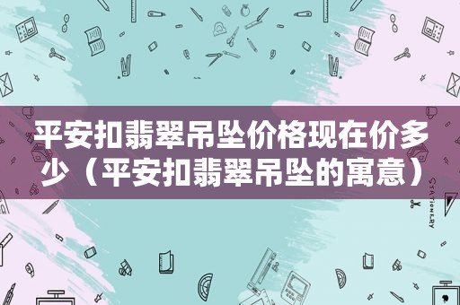 平安扣翡翠吊坠价格现在价多少（平安扣翡翠吊坠的寓意）