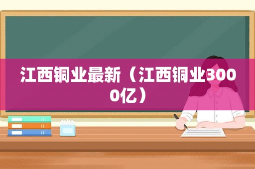 江西铜业最新（江西铜业3000亿）