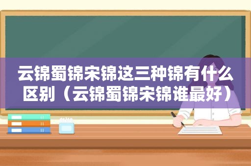 云锦蜀锦宋锦这三种锦有什么区别（云锦蜀锦宋锦谁最好）