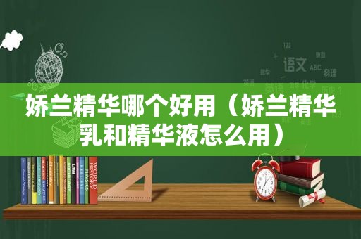 娇兰精华哪个好用（娇兰精华乳和精华液怎么用）