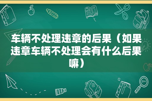 车辆不处理违章的后果（如果违章车辆不处理会有什么后果嘛）