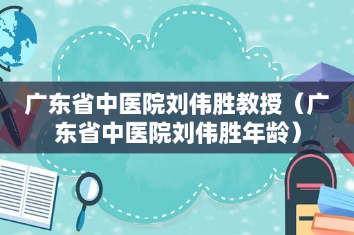 广东省中医院刘伟胜教授（广东省中医院刘伟胜年龄）