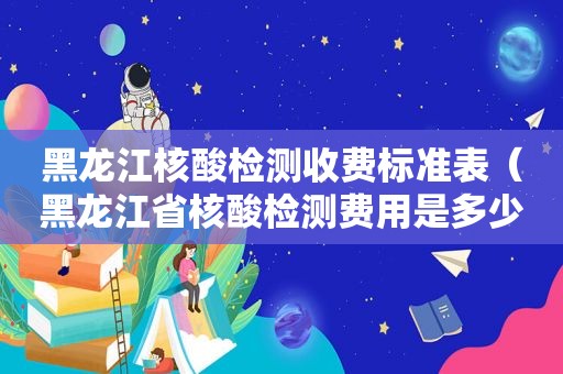 黑龙江核酸检测收费标准表（黑龙江省核酸检测费用是多少）