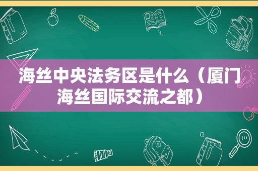 海丝中央法务区是什么（厦门海丝国际交流之都）