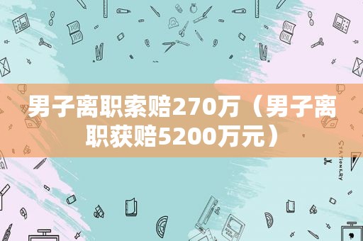 男子离职索赔270万（男子离职获赔5200万元）