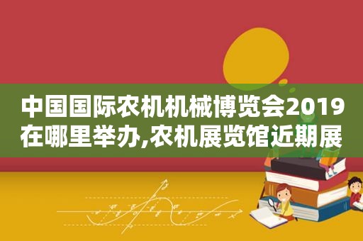 中国国际农机机械博览会2019在哪里举办,农机展览馆近期展会