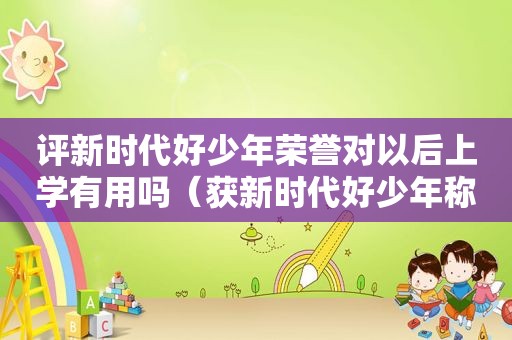 评新时代好少年荣誉对以后上学有用吗（获新时代好少年称号有什么用?）