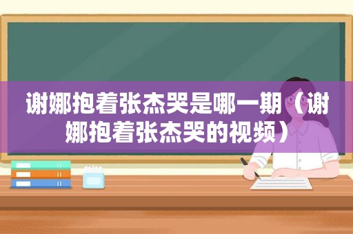 谢娜抱着张杰哭是哪一期（谢娜抱着张杰哭的视频）