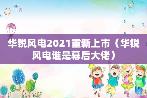 华锐风电2021重新上市（华锐风电谁是幕后大佬）