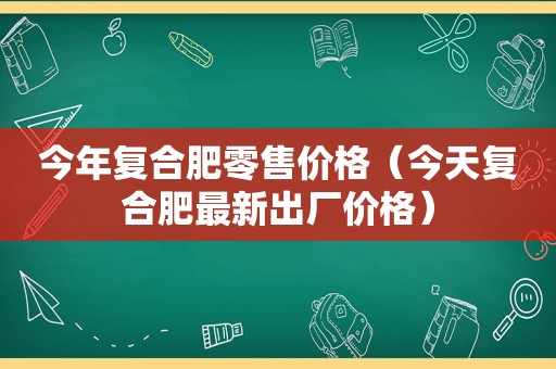 今年复合肥零售价格（今天复合肥最新出厂价格）