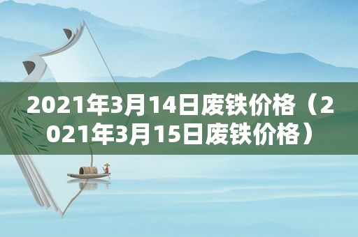 2021年3月14日废铁价格（2021年3月15日废铁价格）