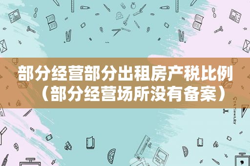 部分经营部分出租房产税比例（部分经营场所没有备案）