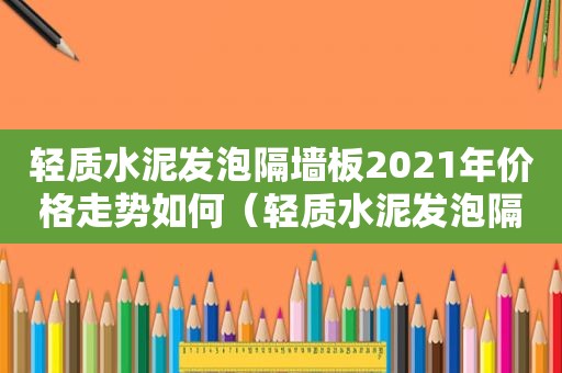 轻质水泥发泡隔墙板2021年价格走势如何（轻质水泥发泡隔墙板多少钱一平方米）